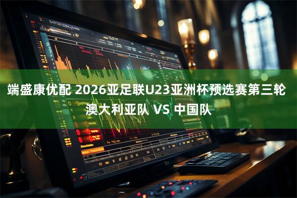 端盛康优配 2026亚足联U23亚洲杯预选赛第三轮 澳大利亚队 VS 中国队
