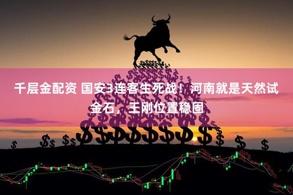 千层金配资 国安3连客生死战！河南就是天然试金石，王刚位置稳固
