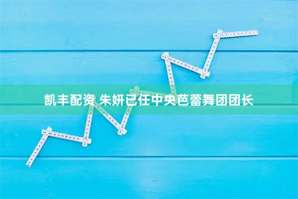 凯丰配资 朱妍已任中央芭蕾舞团团长