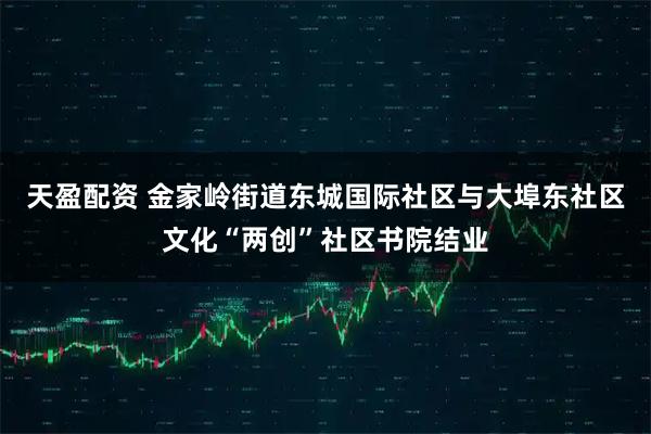 天盈配资 金家岭街道东城国际社区与大埠东社区文化“两创”社区书院结业