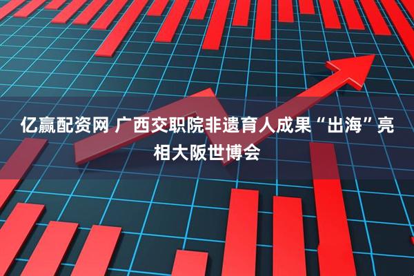 亿赢配资网 广西交职院非遗育人成果“出海”亮相大阪世博会