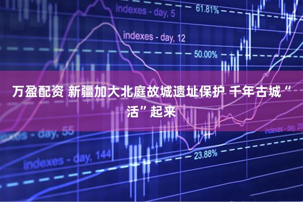 万盈配资 新疆加大北庭故城遗址保护 千年古城“活”起来