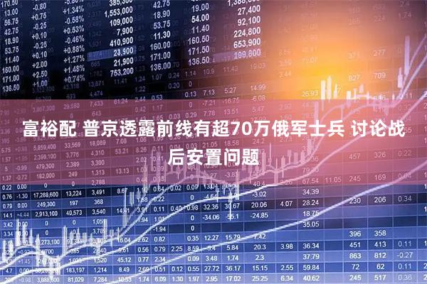 富裕配 普京透露前线有超70万俄军士兵 讨论战后安置问题