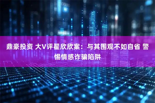鼎豪投资 大V评翟欣欣案：与其围观不如自省 警惕情感诈骗陷阱