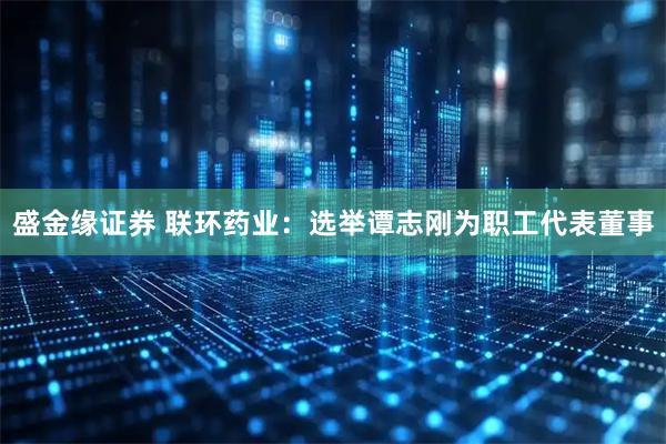 盛金缘证券 联环药业：选举谭志刚为职工代表董事