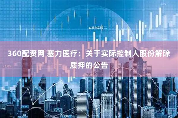 360配资网 塞力医疗：关于实际控制人股份解除质押的公告