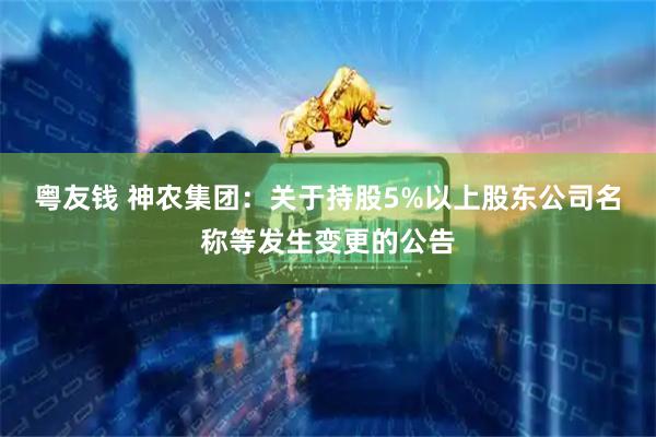 粤友钱 神农集团：关于持股5%以上股东公司名称等发生变更的公告