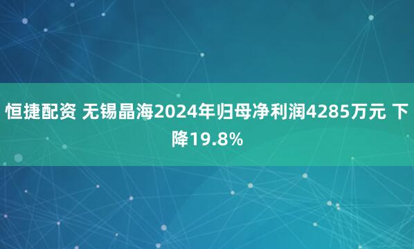 恒捷配资 无锡晶海2024年归母净利润4285万元 下降19.8%