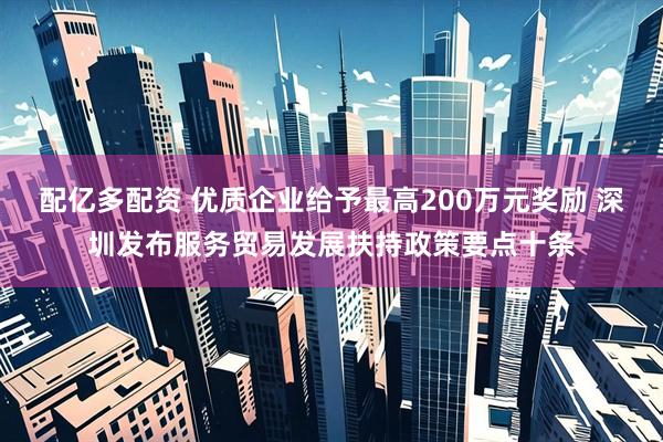 配亿多配资 优质企业给予最高200万元奖励 深圳发布服务贸易发展扶持政策要点十条