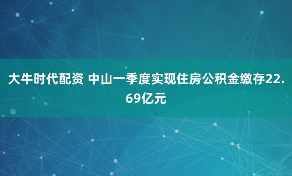 大牛时代配资 中山一季度实现住房公积金缴存22.69亿元