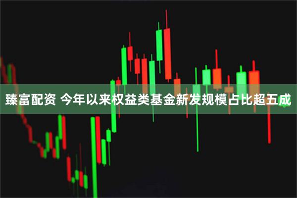 臻富配资 今年以来权益类基金新发规模占比超五成