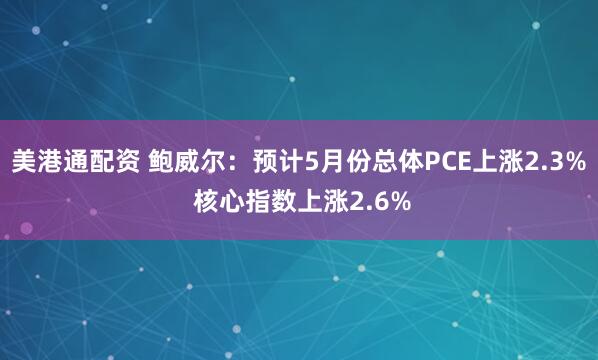 美港通配资 鲍威尔：预计5月份总体PCE上涨2.3% 核心指数上涨2.6%