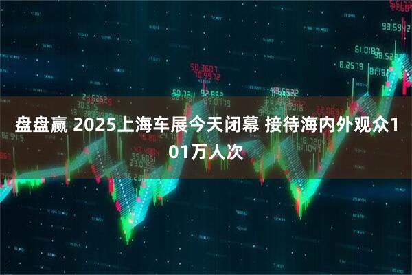 盘盘赢 2025上海车展今天闭幕 接待海内外观众101万人次