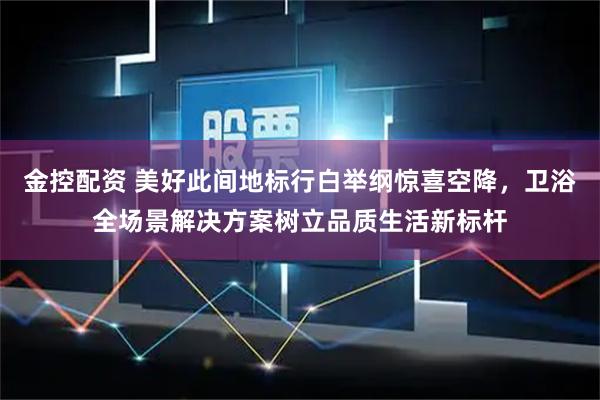 金控配资 美好此间地标行白举纲惊喜空降，卫浴全场景解决方案树立品质生活新标杆