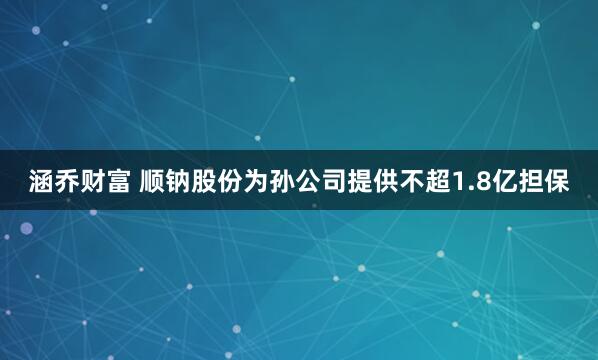 涵乔财富 顺钠股份为孙公司提供不超1.8亿担保