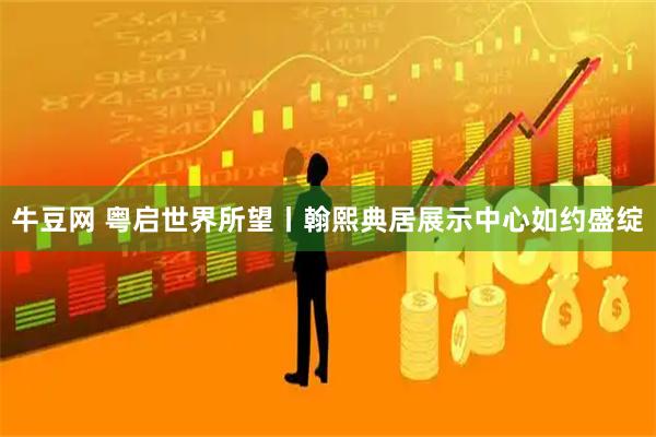 牛豆网 粤启世界所望丨翰熙典居展示中心如约盛绽