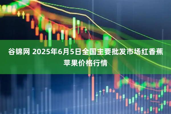 谷锦网 2025年6月5日全国主要批发市场红香蕉苹果价格行情