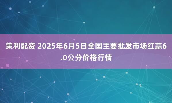 策利配资 2025年6月5日全国主要批发市场红蒜6.0公分价格行情