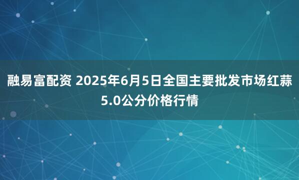 融易富配资 2025年6月5日全国主要批发市场红蒜5.0公分价格行情