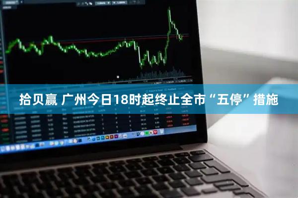 拾贝赢 广州今日18时起终止全市“五停”措施