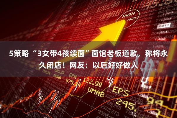 5策略 “3女带4孩续面”面馆老板道歉，称将永久闭店！网友：以后好好做人