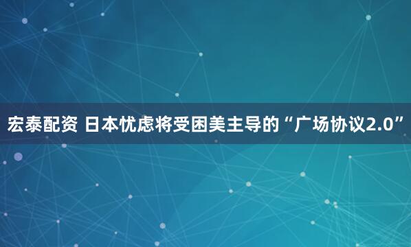 宏泰配资 日本忧虑将受困美主导的“广场协议2.0”