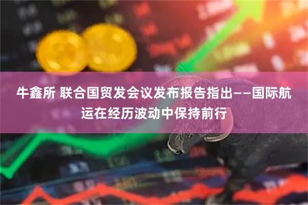 牛鑫所 联合国贸发会议发布报告指出——国际航运在经历波动中保持前行