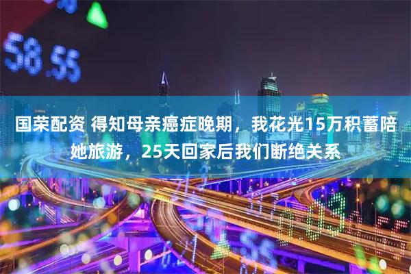 国荣配资 得知母亲癌症晚期，我花光15万积蓄陪她旅游，25天回家后我们断绝关系