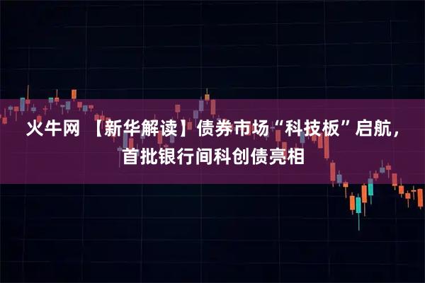 火牛网 【新华解读】债券市场“科技板”启航，首批银行间科创债亮相