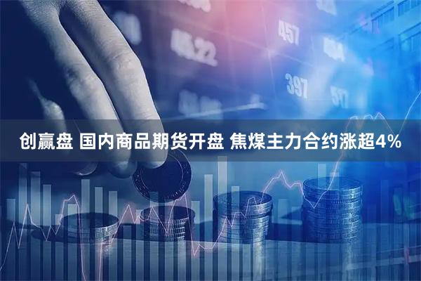 创赢盘 国内商品期货开盘 焦煤主力合约涨超4%
