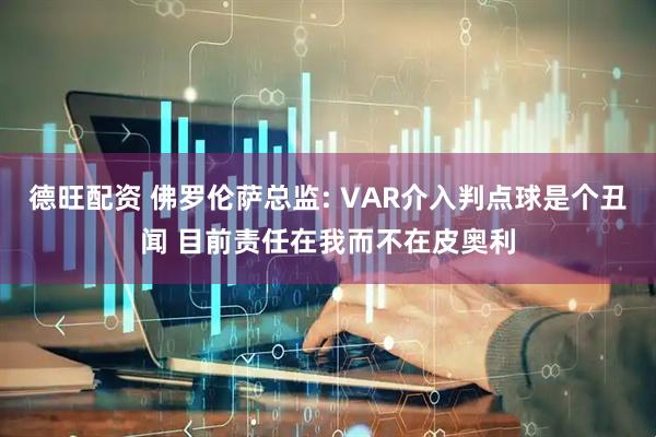 德旺配资 佛罗伦萨总监: VAR介入判点球是个丑闻 目前责任在我而不在皮奥利