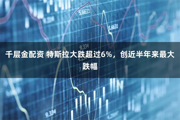 千层金配资 特斯拉大跌超过6%，创近半年来最大跌幅