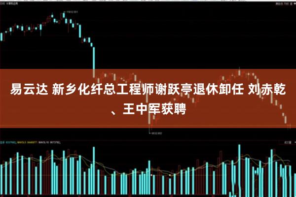 易云达 新乡化纤总工程师谢跃亭退休卸任 刘赤乾、王中军获聘