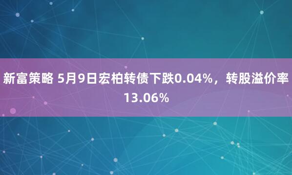 新富策略 5月9日宏柏转债下跌0.04%，转股溢价率13.06%