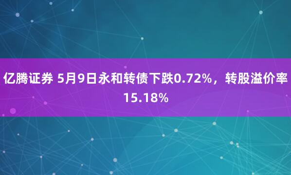 亿腾证券 5月9日永和转债下跌0.72%，转股溢价率15.18%