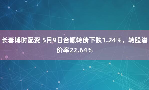 长春博时配资 5月9日合顺转债下跌1.24%，转股溢价率22.64%