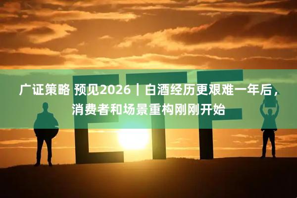 广证策略 预见2026｜白酒经历更艰难一年后，消费者和场景重构刚刚开始