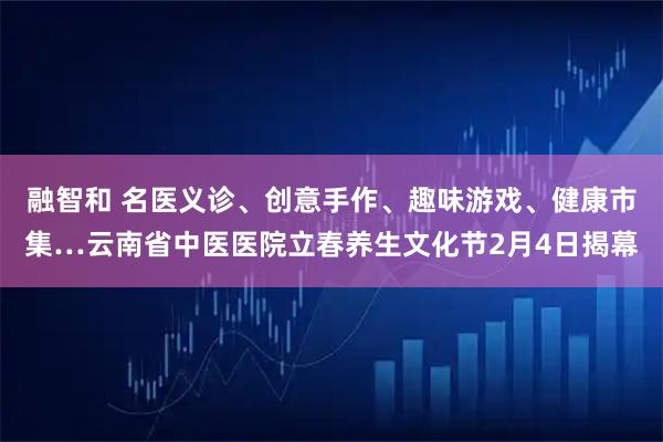 融智和 名医义诊、创意手作、趣味游戏、健康市集…云南省中医医院立春养生文化节2月4日揭幕