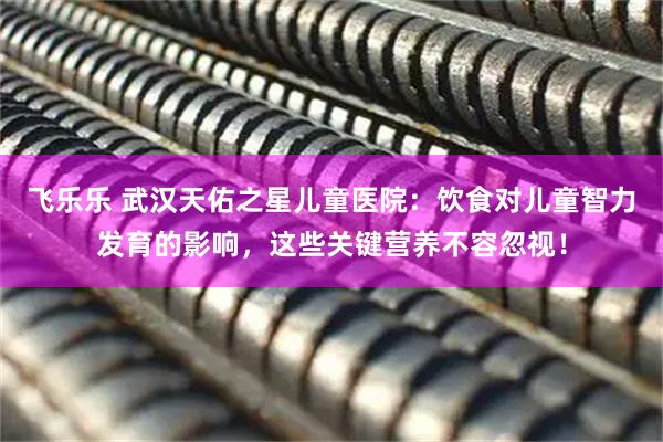 飞乐乐 武汉天佑之星儿童医院：饮食对儿童智力发育的影响，这些关键营养不容忽视！