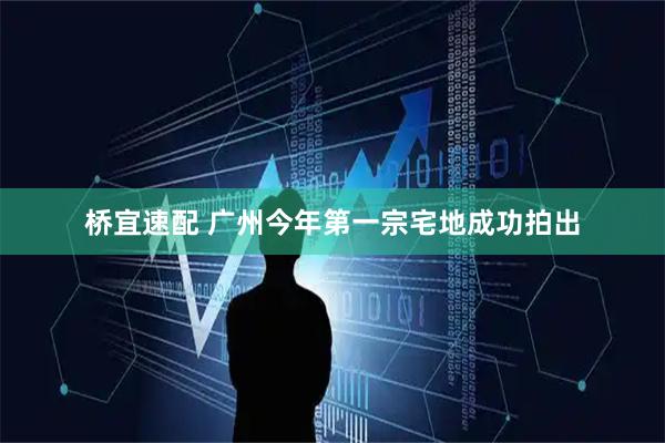 桥宜速配 广州今年第一宗宅地成功拍出