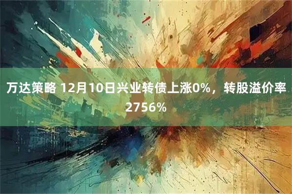万达策略 12月10日兴业转债上涨0%，转股溢价率2756%