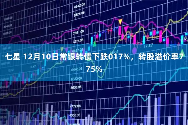 七星 12月10日常银转债下跌017%，转股溢价率775%