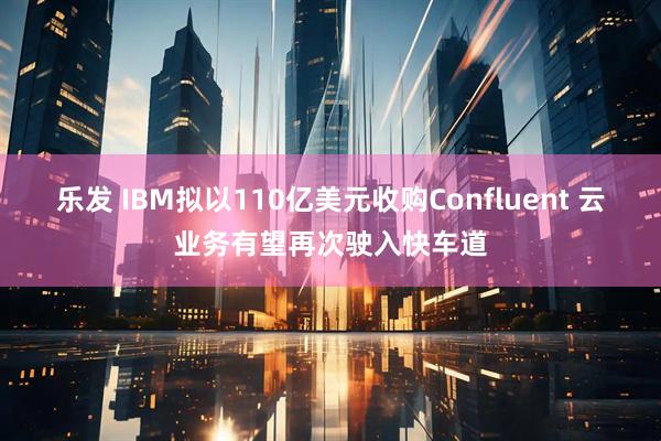 乐发 IBM拟以110亿美元收购Confluent 云业务有望再次驶入快车道