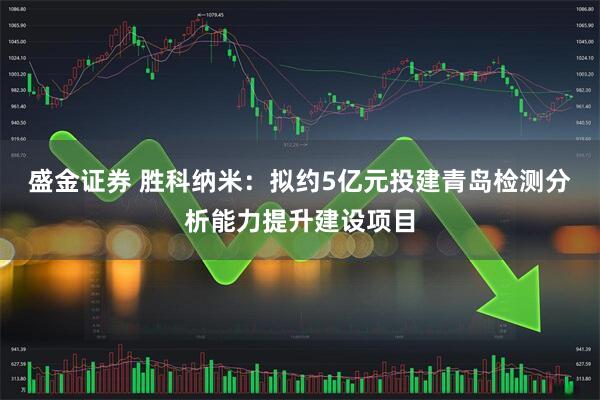 盛金证券 胜科纳米：拟约5亿元投建青岛检测分析能力提升建设项目