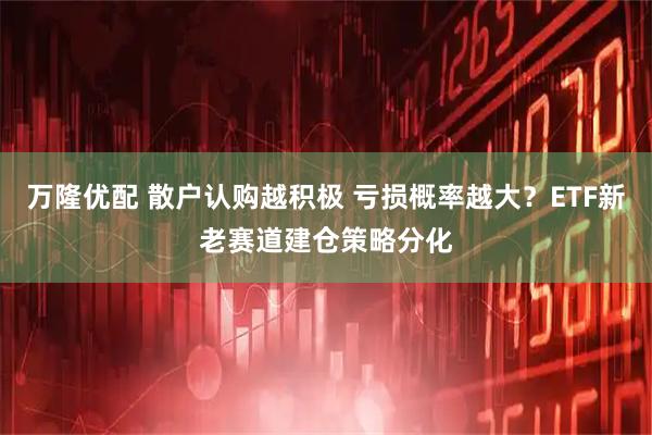 万隆优配 散户认购越积极 亏损概率越大？ETF新老赛道建仓策略分化