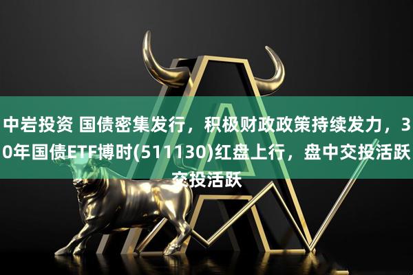 中岩投资 国债密集发行，积极财政政策持续发力，30年国债ETF博时(511130)红盘上行，盘中交投活跃