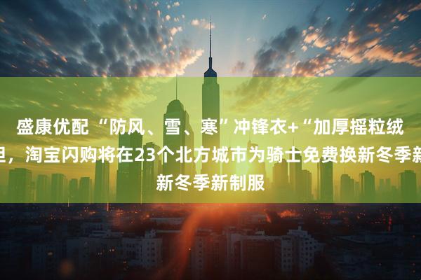盛康优配 “防风、雪、寒”冲锋衣+“加厚摇粒绒”内胆，淘宝闪购将在23个北方城市为骑士免费换新冬季新制服