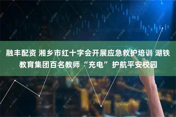 融丰配资 湘乡市红十字会开展应急救护培训 湖铁教育集团百名教师 “充电” 护航平安校园
