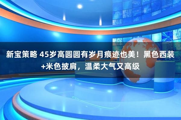 新宝策略 45岁高圆圆有岁月痕迹也美！黑色西装+米色披肩，温柔大气又高级
