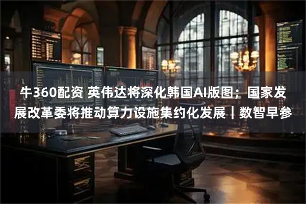 牛360配资 英伟达将深化韩国AI版图；国家发展改革委将推动算力设施集约化发展｜数智早参